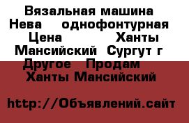 Вязальная машина “Нева-5“ однофонтурная › Цена ­ 1 000 - Ханты-Мансийский, Сургут г. Другое » Продам   . Ханты-Мансийский